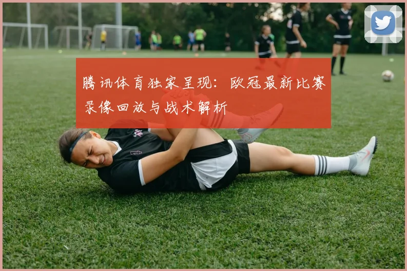 腾讯体育独家呈现：欧冠最新比赛录像回放与战术解析