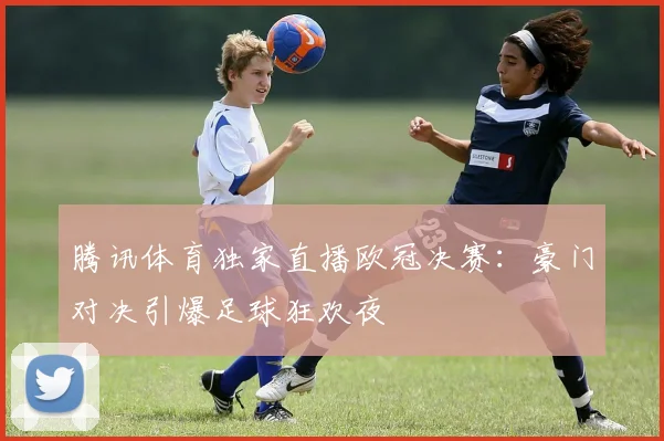 腾讯体育独家直播欧冠决赛：豪门对决引爆足球狂欢夜