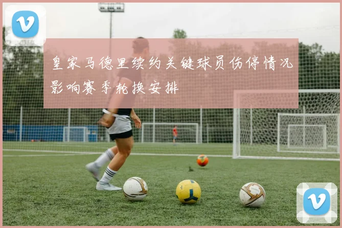 皇家马德里续约关键球员伤停情况影响赛季轮换安排