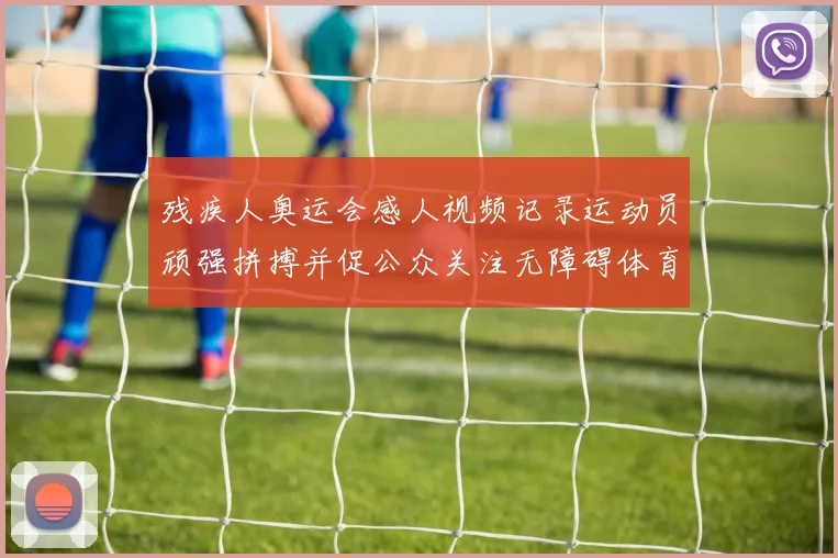 残疾人奥运会感人视频记录运动员顽强拼搏并促公众关注无障碍体育建设