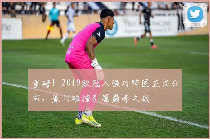 重磅！2019欧冠八强对阵图正式公布，豪门碰撞引爆巅峰之战