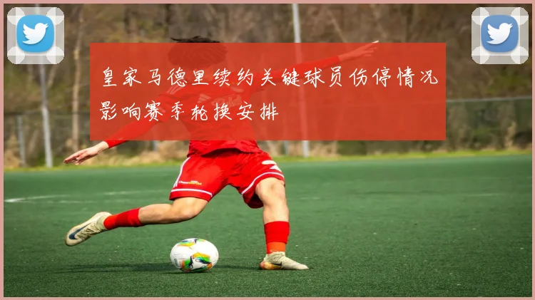 皇家马德里续约关键球员伤停情况影响赛季轮换安排