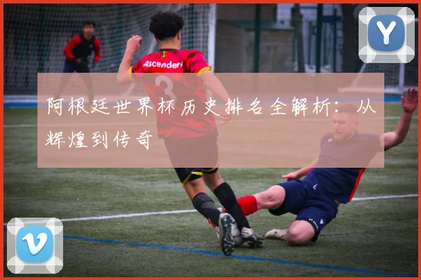 阿根廷世界杯历史排名全解析：从辉煌到传奇