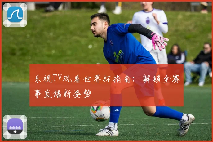 乐视TV观看世界杯指南：解锁全赛事直播新姿势