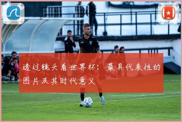 透过镜头看世界杯：最具代表性的图片及其时代意义