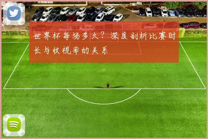 世界杯每场多久？深度剖析比赛时长与收视率的关系