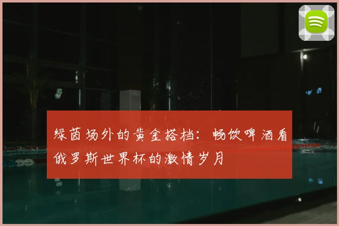 绿茵场外的黄金搭档：畅饮啤酒看俄罗斯世界杯的激情岁月