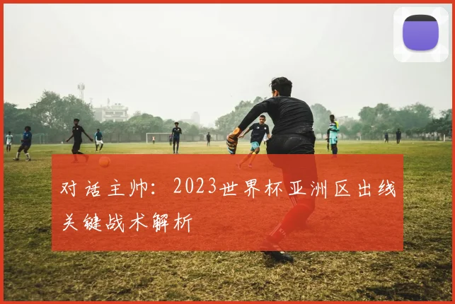 对话主帅：2023世界杯亚洲区出线关键战术解析