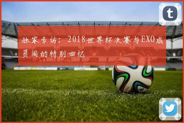 独家专访：2018世界杯决赛与EXO成员间的特别回忆
