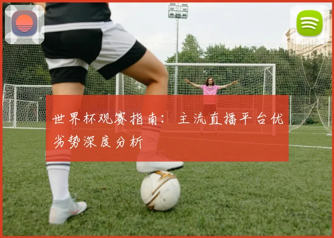 世界杯观赛指南：主流直播平台优劣势深度分析