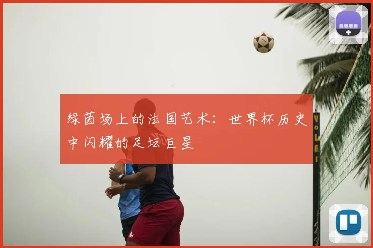 绿茵场上的法国艺术：世界杯历史中闪耀的足坛巨星