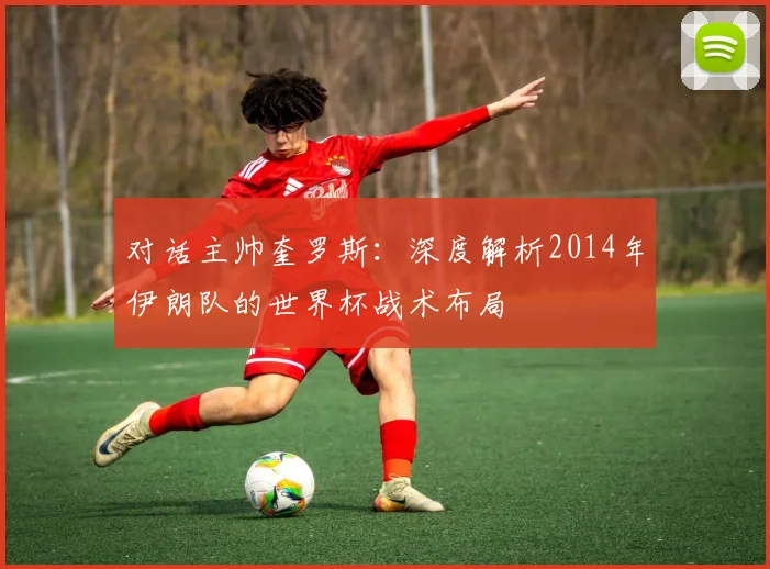对话主帅奎罗斯：深度解析2014年伊朗队的世界杯战术布局