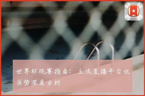 世界杯观赛指南：主流直播平台优劣势深度分析