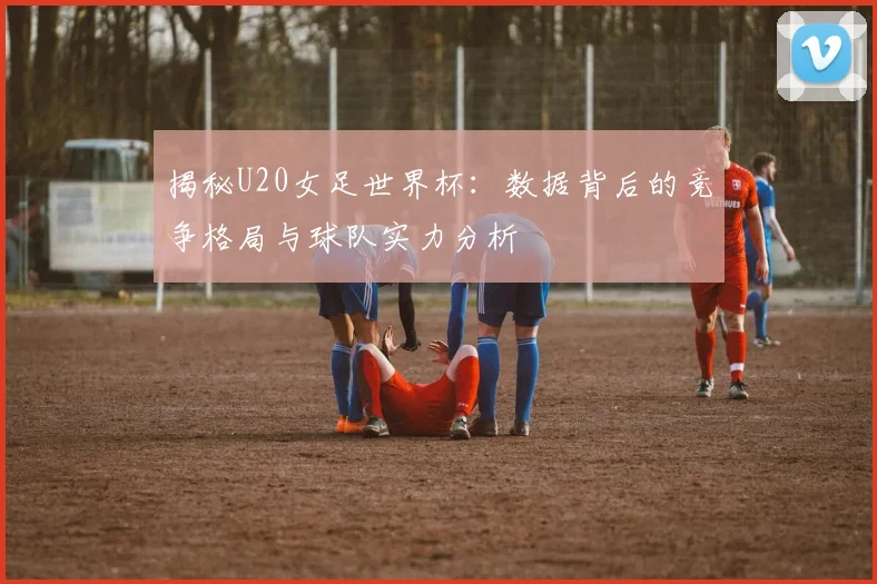 揭秘U20女足世界杯：数据背后的竞争格局与球队实力分析