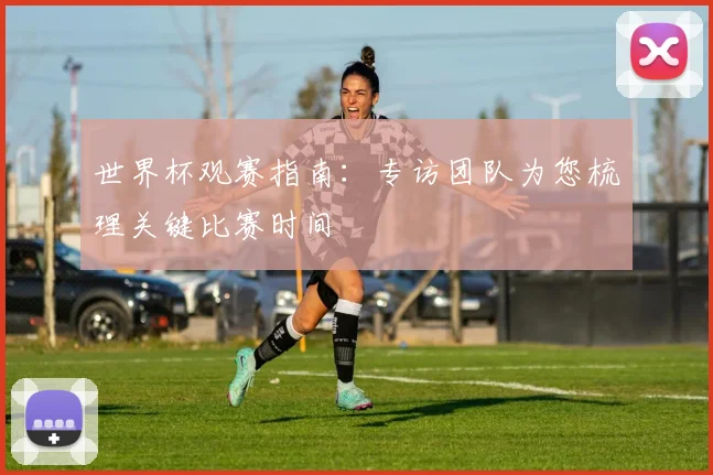 世界杯观赛指南：专访团队为您梳理关键比赛时间