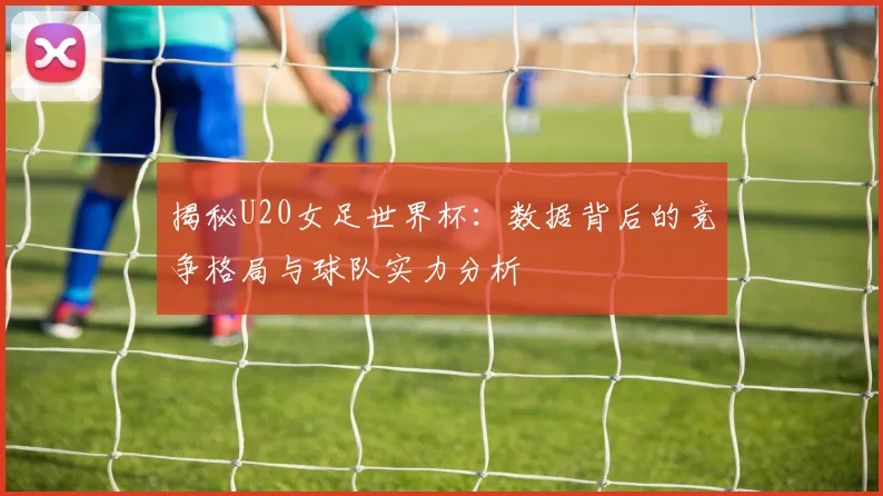 揭秘U20女足世界杯：数据背后的竞争格局与球队实力分析