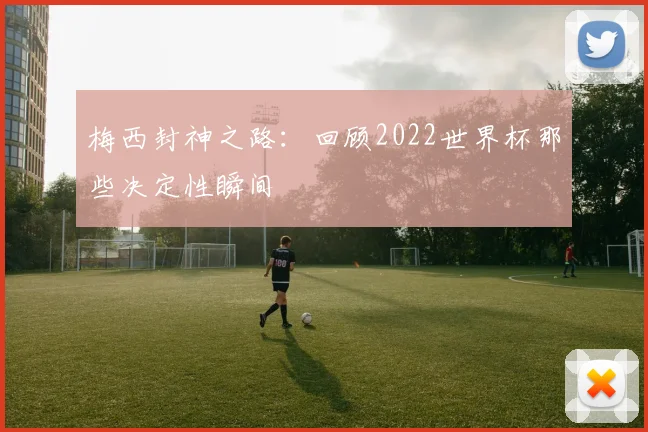 梅西封神之路：回顾2022世界杯那些决定性瞬间