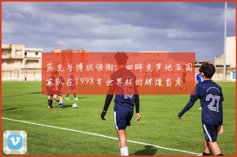 苏克与博班领衔：回眸克罗地亚国家队在1998年世界杯的辉煌首秀