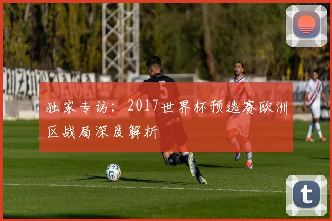 独家专访：2017世界杯预选赛欧洲区战局深度解析