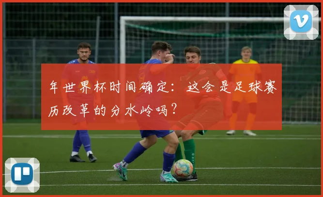 年世界杯时间确定:这会是足球赛历改革的分水岭吗?