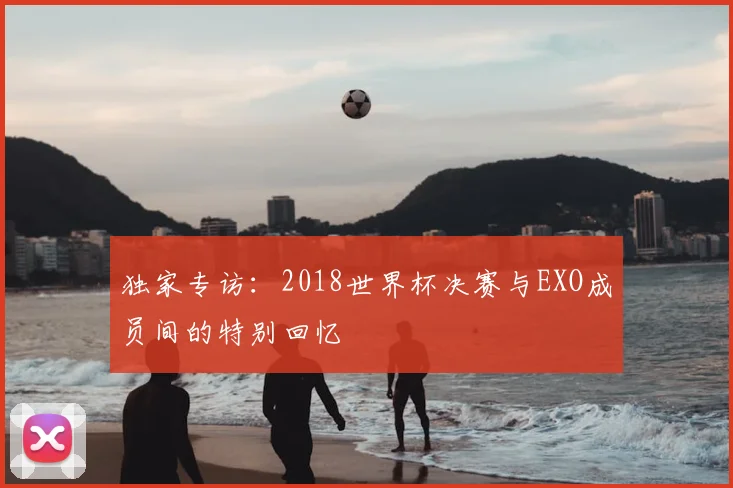 独家专访：2018世界杯决赛与EXO成员间的特别回忆
